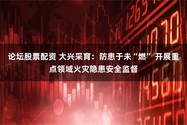 论坛股票配资 大兴采育：防患于未“燃” 开展重点领域火灾隐患安全监督