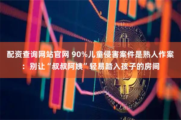 配资查询网站官网 90%儿童侵害案件是熟人作案：别让“叔叔阿姨”轻易踏入孩子的房间