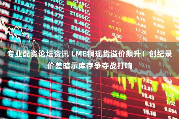 专业配资论坛资讯 LME铜现货溢价飙升!创纪录价差暗示库存争夺战打响