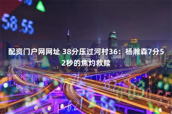 配资门户网网址 38分压过河村36：杨瀚森7分52秒的焦灼救赎