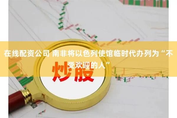 在线配资公司 南非将以色列使馆临时代办列为“不受欢迎的人”
