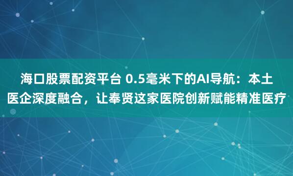 海口股票配资平台 0.5毫米下的AI导航：本土医企深度融合，让奉贤这家医院创新赋能精准医疗