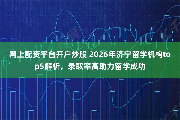 网上配资平台开户炒股 2026年济宁留学机构top5解析，录取率高助力留学成功