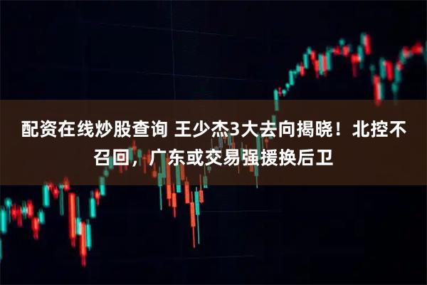 配资在线炒股查询 王少杰3大去向揭晓!北控不召回,广东或交易强援换后卫