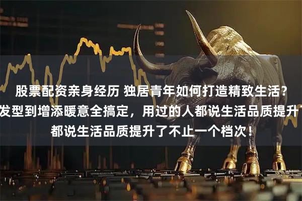 股票配资亲身经历 独居青年如何打造精致生活?这些好物从打理发型到增添暖意全搞定,用过的人都说生活品质提升了不止一个档次!