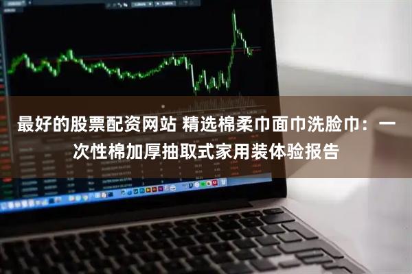 最好的股票配资网站 精选棉柔巾面巾洗脸巾:一次性棉加厚抽取式家用装体验报告