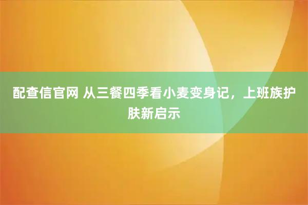 配查信官网 从三餐四季看小麦变身记,上班族护肤新启示