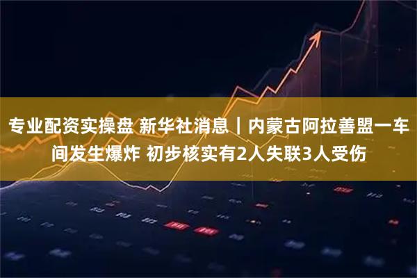 专业配资实操盘 新华社消息｜内蒙古阿拉善盟一车间发生爆炸 初步核实有2人失联3人受伤