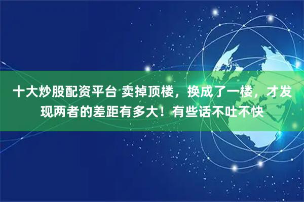 十大炒股配资平台 卖掉顶楼，换成了一楼，才发现两者的差距有多大！有些话不吐不快