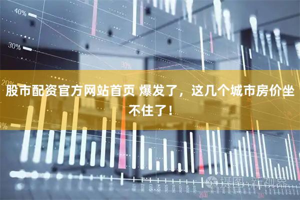 股市配资官方网站首页 爆发了，这几个城市房价坐不住了！